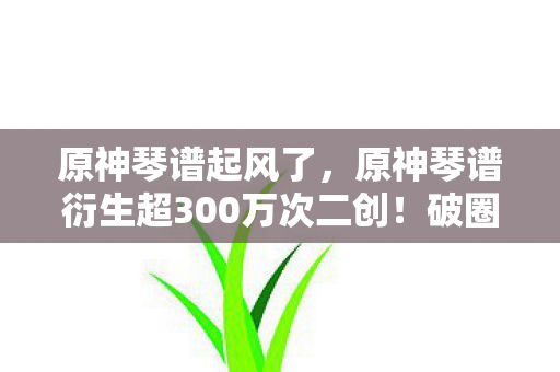 原神琴谱起风了，原神琴谱衍生超300万次二创！破圈玩法让音乐综艺和时尚圈都意想不到