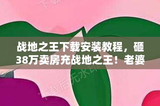 战地之王下载安装教程，砸38万卖房充战地之王！老婆签离婚协议时，我才知钱都喂了狗！