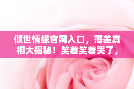 倾世情缘官网入口,落差真相大揭秘!笑着笑着哭了,倾世情缘竟成心灵归处? 倾世情缘官网入口,落差真相大揭秘!笑着笑着哭了,倾世情缘竟成心灵归处?