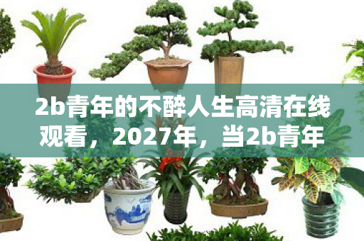 2b青年的不醉人生高清在线观看,2027年,当2b青年的不醉人生成绝响,鼻子一酸谁懂啊! 2b青年的不醉人生高清在线观看,2027年,当2b青年的不醉人生成绝响,鼻子一酸谁懂啊!