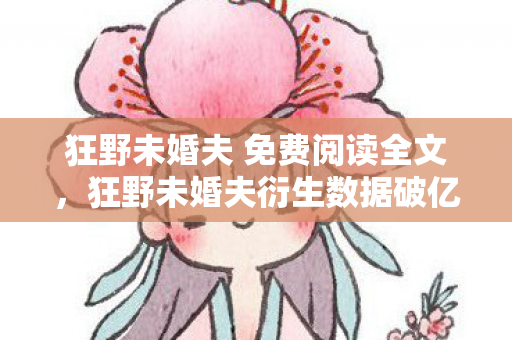 狂野未婚夫 免费阅读全文，狂野未婚夫衍生数据破亿！破圈联动音乐综艺时尚圈，意想不到！