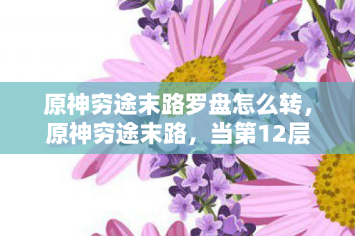 原神穷途末路罗盘怎么转，原神穷途末路，当第12层深渊的倒计时，撞碎自由意志的玻璃墙