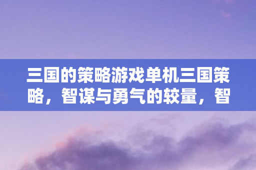 三国的策略游戏单机三国策略,智谋与勇气的较量,智勇对决,单机三国策略游戏 三国的策略游戏单机三国策略,智谋与勇气的较量,智勇对决,单机三国策略游戏