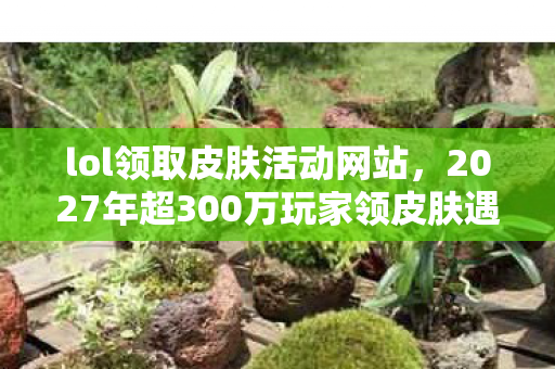lol领取皮肤活动网站,2027年超300万玩家领皮肤遇疑点?真相揭晓时网友绷不住了! lol领取皮肤活动网站,2027年超300万玩家领皮肤遇疑点?真相揭晓时网友绷不住了!