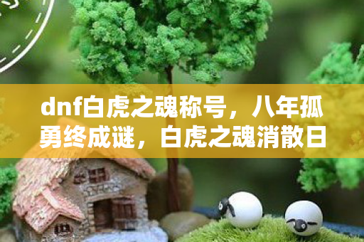 dnf白虎之魂称号,八年孤勇终成谜,白虎之魂消散日,泪目无声 dnf白虎之魂称号,八年孤勇终成谜,白虎之魂消散日,泪目无声