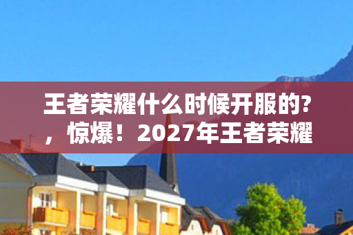 王者荣耀什么时候开服的?,惊爆!2027年王者荣耀开服时间竟藏着这3大悬念?玩家沸腾了! 王者荣耀什么时候开服的?,惊爆!2027年王者荣耀开服时间竟藏着这3大悬念?玩家沸腾了!