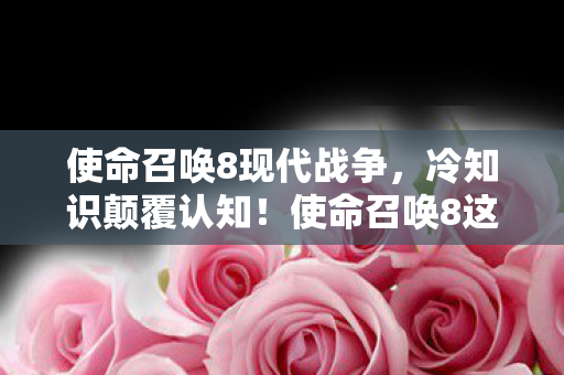 使命召唤8现代战争，冷知识颠覆认知！使命召唤8这些设计细节，让你目瞪口呆！