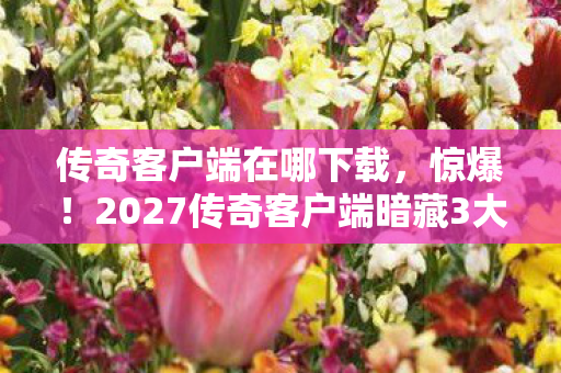 传奇客户端在哪下载，惊爆！2027传奇客户端暗藏3大玄机，老玩家集体沸腾了！