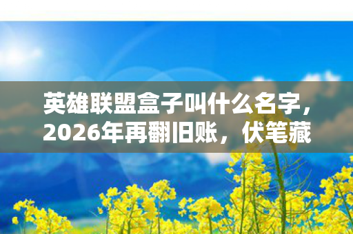 英雄联盟盒子叫什么名字，2026年再翻旧账，伏笔藏了十年，那些年LOL的温暖，鼻子一酸泪满眶