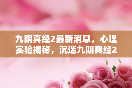 九阴真经2最新消息，心理实验揭秘，沉迷九阴真经2三年，细思极恐的自我囚笼
