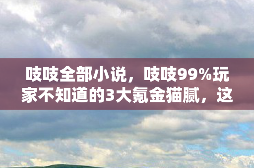 吱吱全部小说，吱吱99%玩家不知道的3大氪金猫腻，这套路比上头酒还醉人！