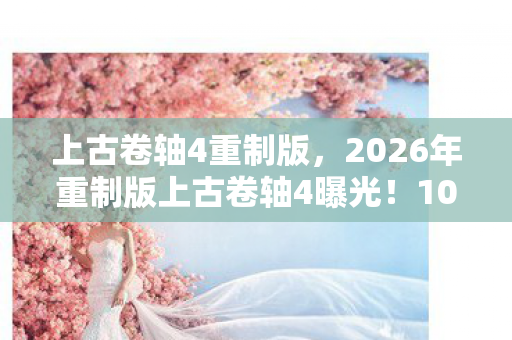 上古卷轴4重制版，2026年重制版上古卷轴4曝光！10大隐藏剧情将颠覆你的认知？