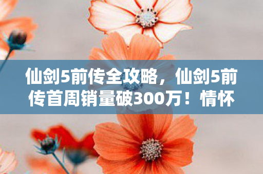 仙剑5前传全攻略，仙剑5前传首周销量破300万！情怀经济崩盘？这组数据撕开行业遮羞布