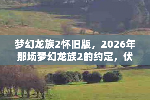 梦幻龙族2怀旧版,2026年那场梦幻龙族2的约定,伏笔成殇,鼻子一酸谁还在身旁? 梦幻龙族2怀旧版,2026年那场梦幻龙族2的约定,伏笔成殇,鼻子一酸谁还在身旁?