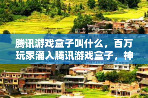 腾讯游戏盒子叫什么，百万玩家涌入腾讯游戏盒子，神秘谜团竟让各路大神集体破防？