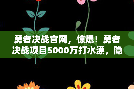 勇者决战官网,惊爆!勇者决战项目5000万打水漂,隐情曝光竟让人吓一跳! 勇者决战官网,惊爆!勇者决战项目5000万打水漂,隐情曝光竟让人吓一跳!