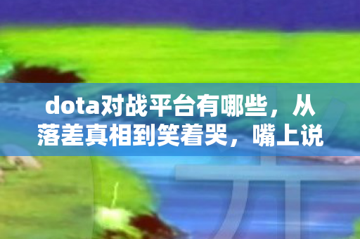 dota对战平台有哪些，从落差真相到笑着哭，嘴上说退坑，身体却诚实地打开Dota对战平台