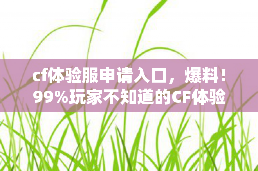cf体验服申请入口，爆料！99%玩家不知道的CF体验服3大隐藏技巧，最后1个让我哭到凌晨！