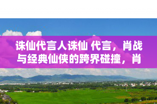 诛仙代言人诛仙 代言，肖战与经典仙侠的跨界碰撞，肖战代言诛仙手游，跨界碰撞，演绎经典仙侠