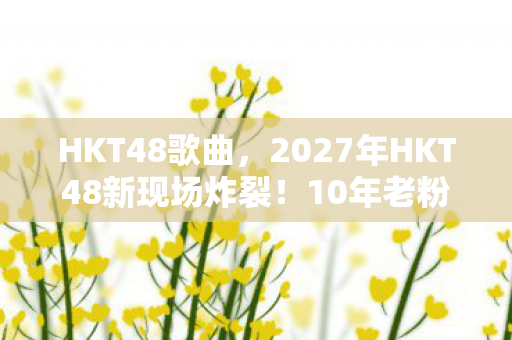 HKT48歌曲,2027年HKT48新现场炸裂!10年老粉直呼,这还是我认识的她们? HKT48歌曲,2027年HKT48新现场炸裂!10年老粉直呼,这还是我认识的她们?