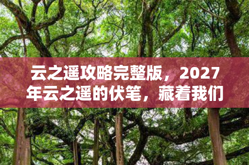 云之遥攻略完整版,2027年云之遥的伏笔,藏着我们未说完的话,如今想起鼻子一酸 云之遥攻略完整版,2027年云之遥的伏笔,藏着我们未说完的话,如今想起鼻子一酸