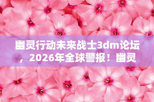 幽灵行动未来战士3dm论坛,2026年全球警报!幽灵小队72小时生死倒计时,谁在幕后操控未来战场? 幽灵行动未来战士3dm论坛,2026年全球警报!幽灵小队72小时生死倒计时,谁在幕后操控未来战场?