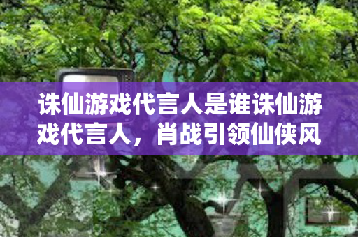 诛仙游戏代言人是谁诛仙游戏代言人，肖战引领仙侠风潮，肖战成为诛仙游戏代言人，引领仙侠风潮