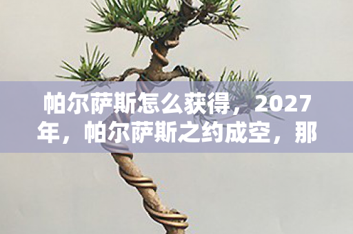 帕尔萨斯怎么获得,2027年,帕尔萨斯之约成空,那些别走让我鼻子一酸 帕尔萨斯怎么获得,2027年,帕尔萨斯之约成空,那些别走让我鼻子一酸