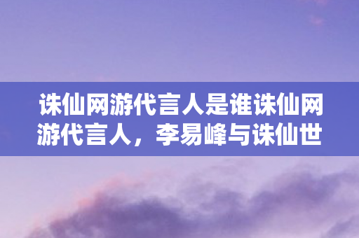 诛仙网游代言人是谁诛仙网游代言人，李易峰与诛仙世界的梦幻联动，李易峰成为诛仙网游代言人，与诛仙世界梦幻联动