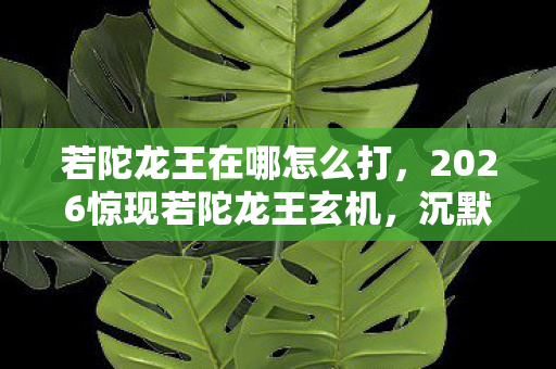 若陀龙王在哪怎么打,2026惊现若陀龙王玄机,沉默千年的真相,竟藏在这场游戏里? 若陀龙王在哪怎么打,2026惊现若陀龙王玄机,沉默千年的真相,竟藏在这场游戏里?