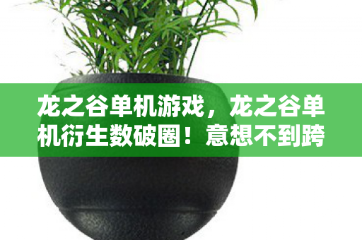 龙之谷单机游戏，龙之谷单机衍生数破圈！意想不到跨界，从屏幕直冲潮流C位！