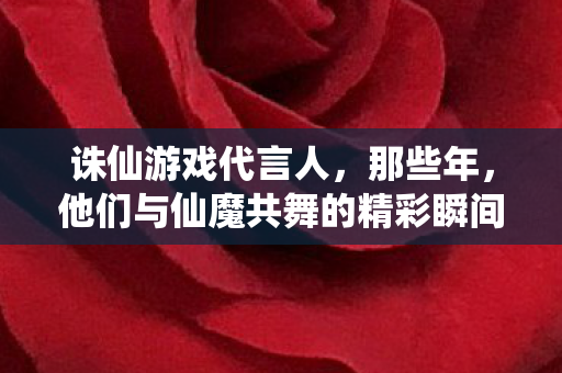 诛仙游戏代言人，那些年，他们与仙魔共舞的精彩瞬间，那些年，诛仙游戏代言人共舞仙魔的精彩瞬间