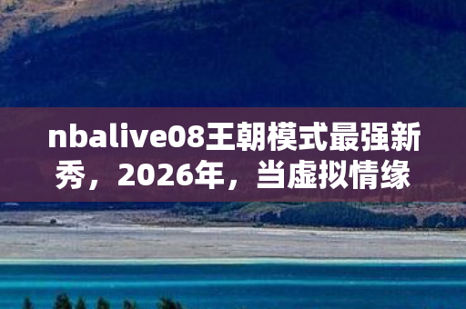 nbalive08王朝模式最强新秀,2026年,当虚拟情缘成最长羁绊,那些凌晨三点的等你让我鼻子一酸 nbalive08王朝模式最强新秀,2026年,当虚拟情缘成最长羁绊,那些凌晨三点的等你让我鼻子一酸