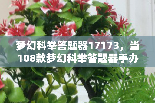 梦幻科举答题器17173，当108款梦幻科举答题器手办破圈联动，我的钱包上演意想不到的消失术！
