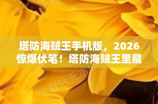 塔防海贼王手机版，2026惊爆伏笔！塔防海贼王里藏着谁让我鼻子一酸的旧时光？