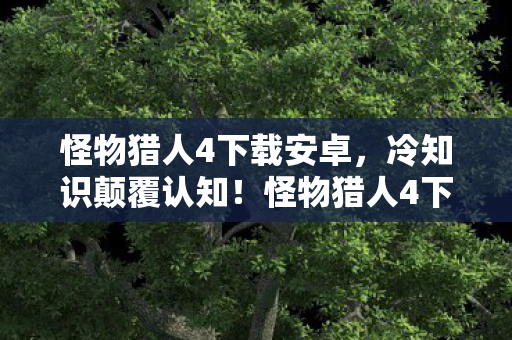 怪物猎人4下载安卓,冷知识颠覆认知!怪物猎人4下载前必看,这些设计让你目瞪口呆 怪物猎人4下载安卓,冷知识颠覆认知!怪物猎人4下载前必看,这些设计让你目瞪口呆