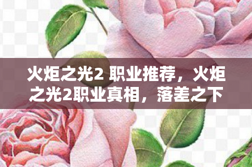 火炬之光2 职业推荐，火炬之光2职业真相，落差之下笑着笑着哭了，谁懂啊家人们！