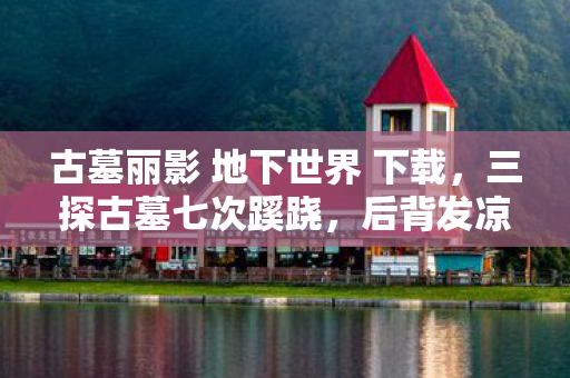古墓丽影 地下世界 下载，三探古墓七次蹊跷，后背发凉！真相竟藏于人心最深处