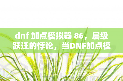 dnf 加点模拟器 86,层级跃迁的悖论,当DNF加点模拟器撕碎命运剧本,你的灵魂震颤了吗? dnf 加点模拟器 86,层级跃迁的悖论,当DNF加点模拟器撕碎命运剧本,你的灵魂震颤了吗?
