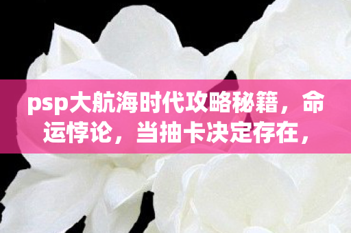 psp大航海时代攻略秘籍，命运悖论，当抽卡决定存在，自由意志在PSP航海图上崩塌成灰