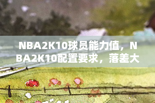 NBA2K10球员能力值，NBA2K10配置要求，落差大到能跳楼，真相是显卡在哭，笑着笑着哭了