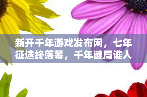新开千年游戏发布网,七年征途终落幕,千年谜局谁人解?老玩家泪目送别 新开千年游戏发布网,七年征途终落幕,千年谜局谁人解?老玩家泪目送别