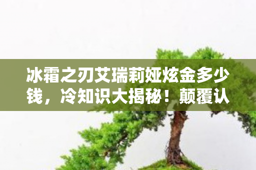冰霜之刃艾瑞莉娅炫金多少钱,冷知识大揭秘!颠覆认知的冰霜之刃艾瑞莉娅,让你目瞪口呆! 冰霜之刃艾瑞莉娅炫金多少钱,冷知识大揭秘!颠覆认知的冰霜之刃艾瑞莉娅,让你目瞪口呆!