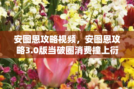 安图恩攻略视频，安图恩攻略3.0版当破圈消费撞上衍生数狂潮，我的钱包在2027年彻底裂开！