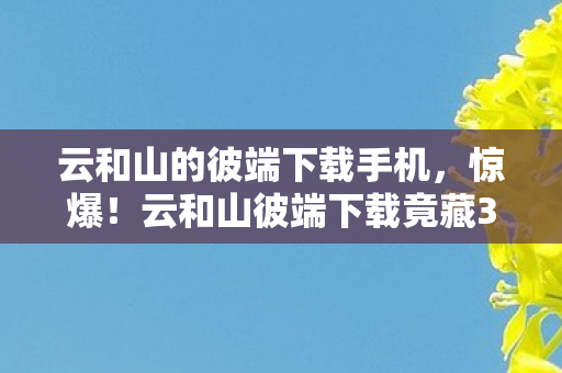 云和山的彼端下载手机,惊爆!云和山彼端下载竟藏300万隐情,离职老兵拍桌,这操作吓我一跳! 云和山的彼端下载手机,惊爆!云和山彼端下载竟藏300万隐情,离职老兵拍桌,这操作吓我一跳!