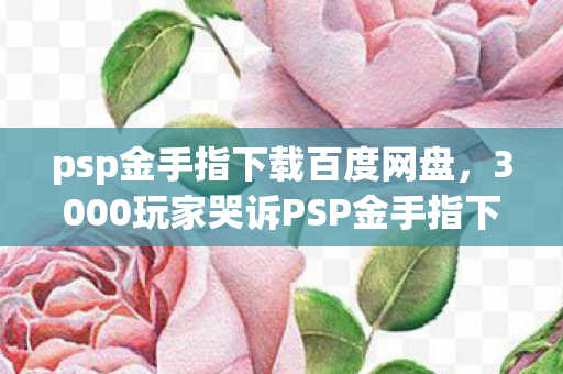 psp金手指下载百度网盘,3000玩家哭诉PSP金手指下载陷阱,这操作我当场绷不住! psp金手指下载百度网盘,3000玩家哭诉PSP金手指下载陷阱,这操作我当场绷不住!