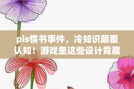 pis情书事件,冷知识颠覆认知!游戏里这些设计竟藏着目瞪口呆的炸弹级秘密 pis情书事件,冷知识颠覆认知!游戏里这些设计竟藏着目瞪口呆的炸弹级秘密