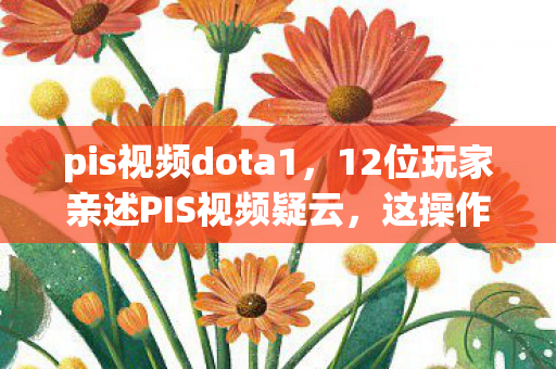 pis视频dota1,12位玩家亲述PIS视频疑云,这操作是神是鬼?采访现场集体绷不住! pis视频dota1,12位玩家亲述PIS视频疑云,这操作是神是鬼?采访现场集体绷不住!