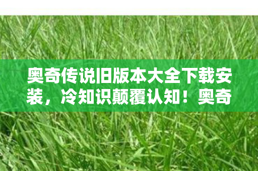 奥奇传说旧版本大全下载安装,冷知识颠覆认知!奥奇传说修改器背后,竟藏着让玩家目瞪口呆的秘密 奥奇传说旧版本大全下载安装,冷知识颠覆认知!奥奇传说修改器背后,竟藏着让玩家目瞪口呆的秘密
