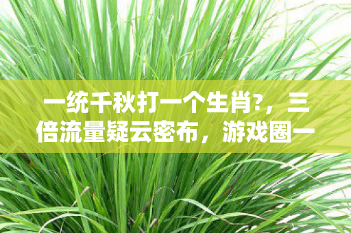 一统千秋打一个生肖?,三倍流量疑云密布,游戏圈一统千秋背后谁在让玩家心寒? 一统千秋打一个生肖?,三倍流量疑云密布,游戏圈一统千秋背后谁在让玩家心寒?